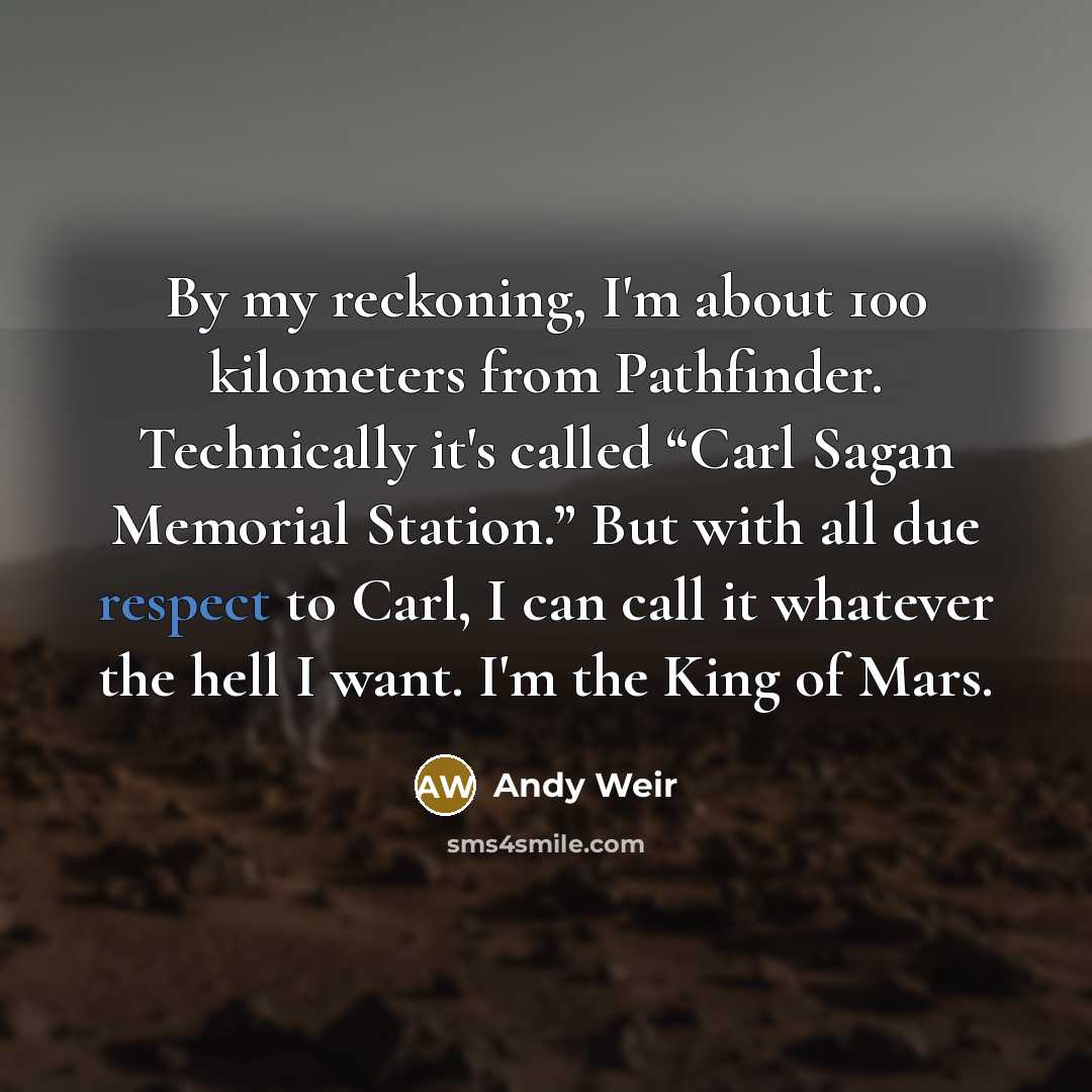 “By my reckoning, I'm about 100 kilometers from Pathfinder. Technically it's called “Carl Sagan Memorial Station.” But with all due respect to Carl, I can call it whatever the hell I want. I'm the King of Mars.” quote by Andy Weir
