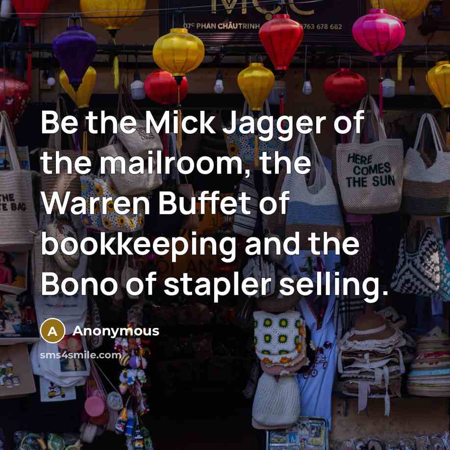 “Be the Mick Jagger of the mailroom, the Warren Buffet of bookkeeping and the Bono of stapler selling.” quote by Anonymous