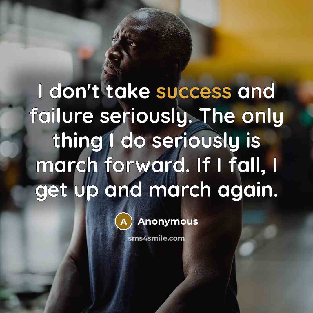 “I don't take success and failure seriously. The only thing I do seriously is march forward. If I fall, I get up and march again.” quote by Anonymous