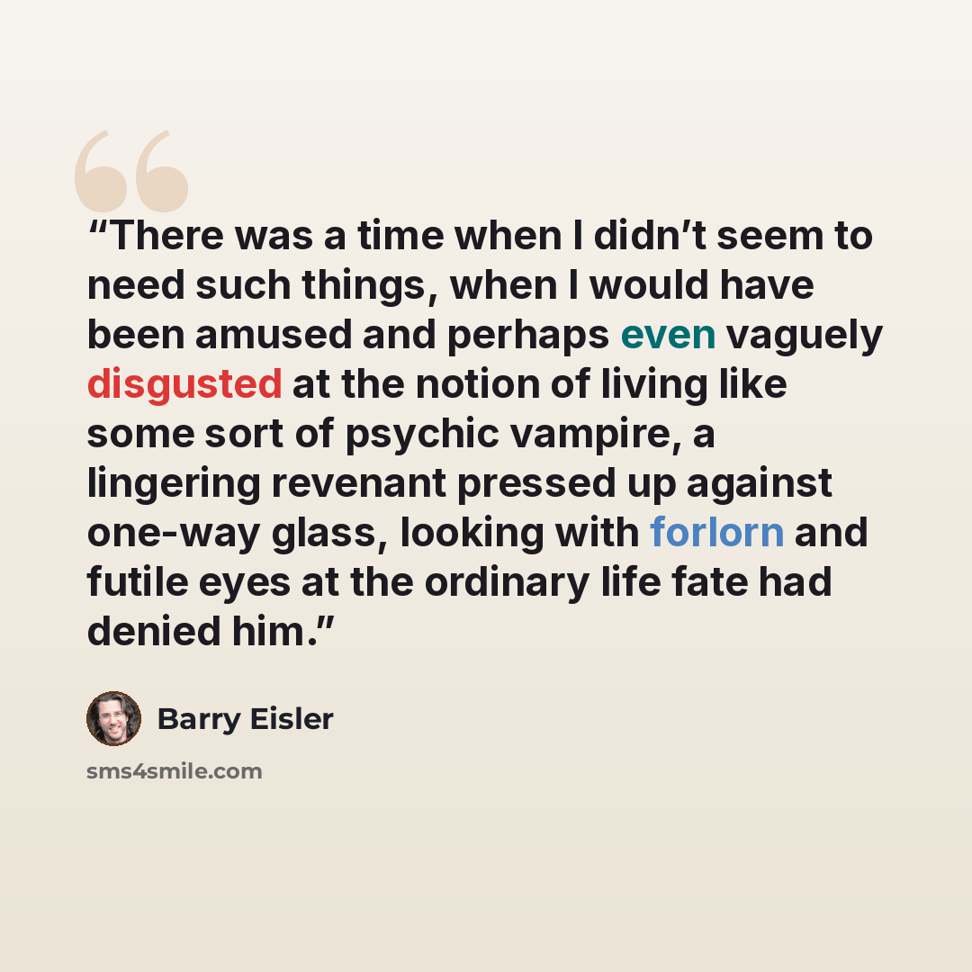 “There was a time when I didn’t seem to need such things, when I would have been amused and perhaps even vaguely disgusted at the notion of living like some sort of psychic vampire, a lingering revenant pressed up against one-way glass, looking with forlorn and futile eyes at the ordinary life fate…” quote by Barry Eisler