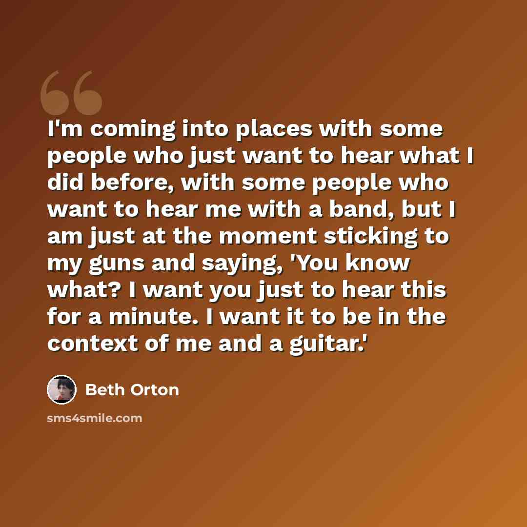 “I'm coming into places with some people who just want to hear what I did before, with some people who want to hear me with a band, but I am just at the moment sticking to my guns and saying, 'You know what? I want you just to hear this for a minute. I want it to be in the context of me and a…” quote by Beth Orton