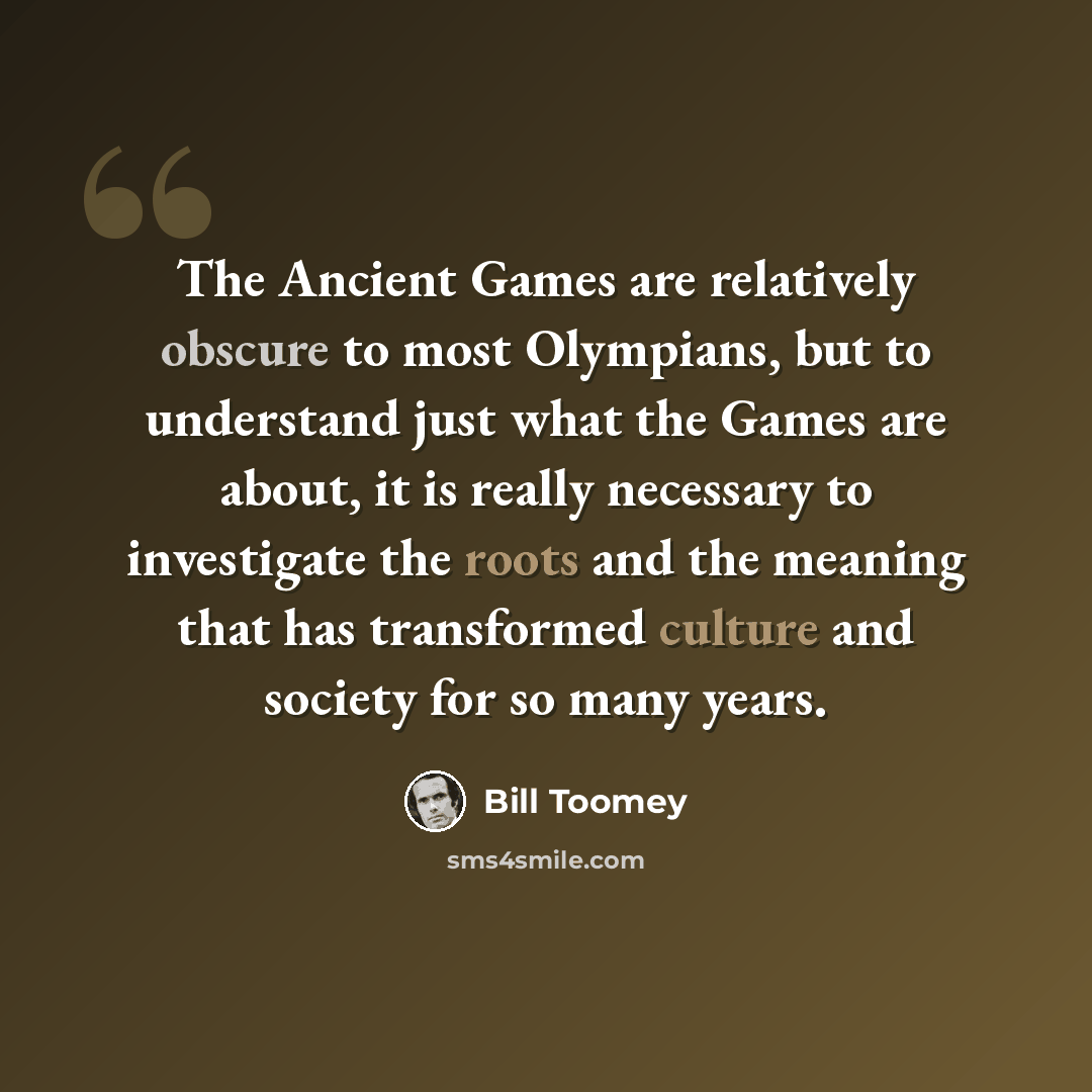 “The Ancient Games are relatively obscure to most Olympians, but to understand just what the Games are about, it is really necessary to investigate the roots and the meaning that has transformed culture and society for so many years.” quote by Bill Toomey