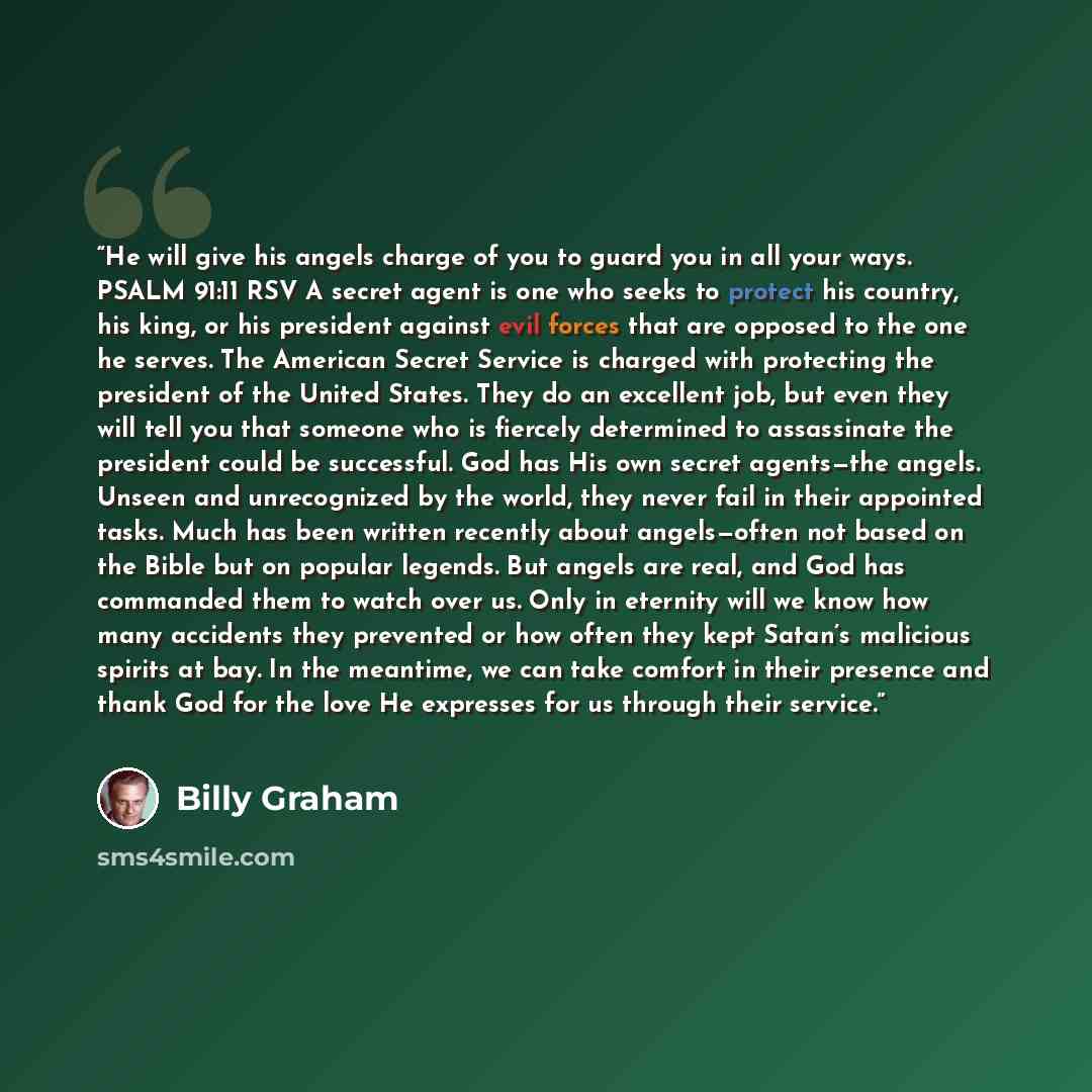 “He will give his angels charge of you to guard you in all your ways. PSALM 91:11 RSV A secret agent is one who seeks to protect his country, his king, or his president against evil forces that are opposed to the one he serves. The American Secret Service is charged with protecting the president of…” quote by Billy Graham
