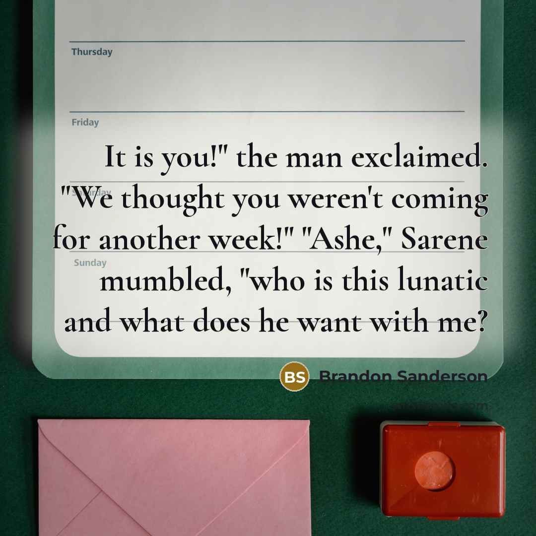 “It is you!" the man exclaimed. "We thought you weren't coming for another week!" "Ashe," Sarene mumbled, "who is this lunatic and what does he want with me?” quote by Brandon Sanderson