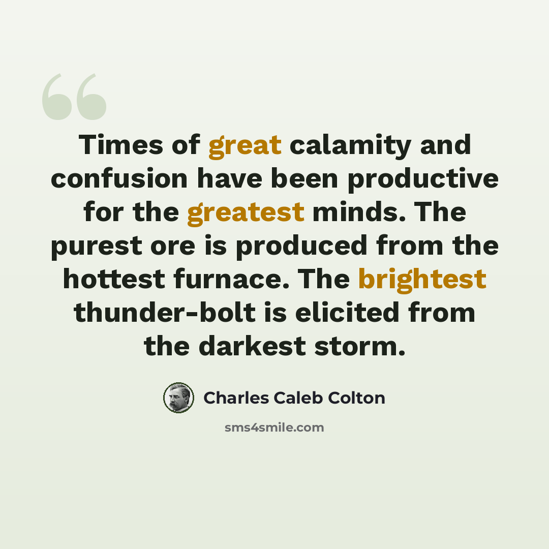 “Times of great calamity and confusion have been productive for the greatest minds. The purest ore is produced from the hottest furnace. The brightest thunder-bolt is elicited from the darkest storm.” quote by Charles Caleb Colton