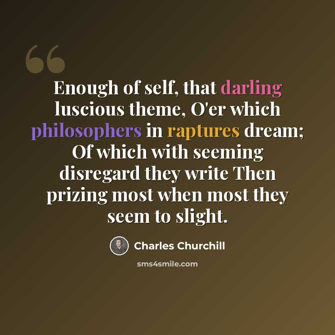 “Enough of self, that darling luscious theme, O'er which philosophers in raptures dream; Of which with seeming disregard they write Then prizing most when most they seem to slight.” quote by Charles Churchill