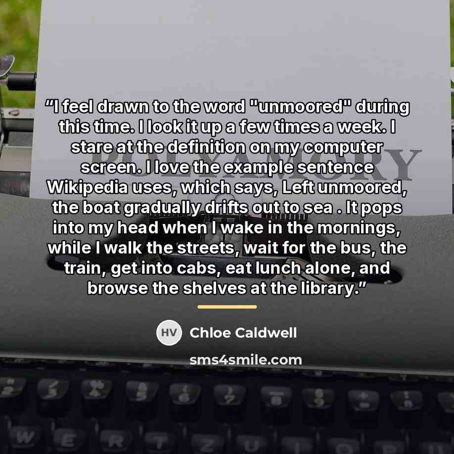 “I feel drawn to the word "unmoored" during this time. I look it up a few times a week. I stare at the definition on my computer screen. I love the example sentence Wikipedia uses, which says, Left unmoored, the boat gradually drifts out to sea . It pops into my head when I wake in the mornings…” quote by Chloe Caldwell