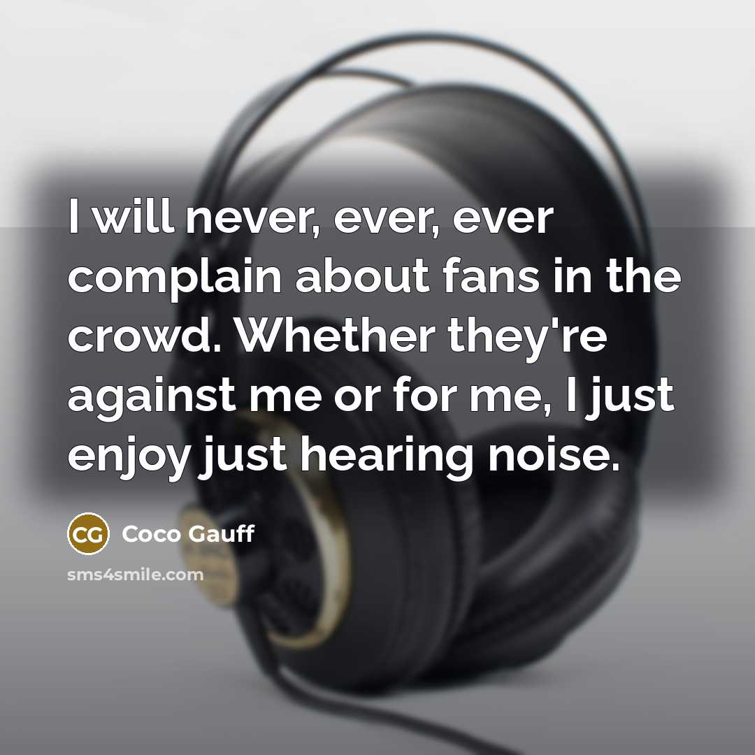 “I will never, ever, ever complain about fans in the crowd. Whether they're against me or for me, I just enjoy just hearing noise.” quote by Coco Gauff