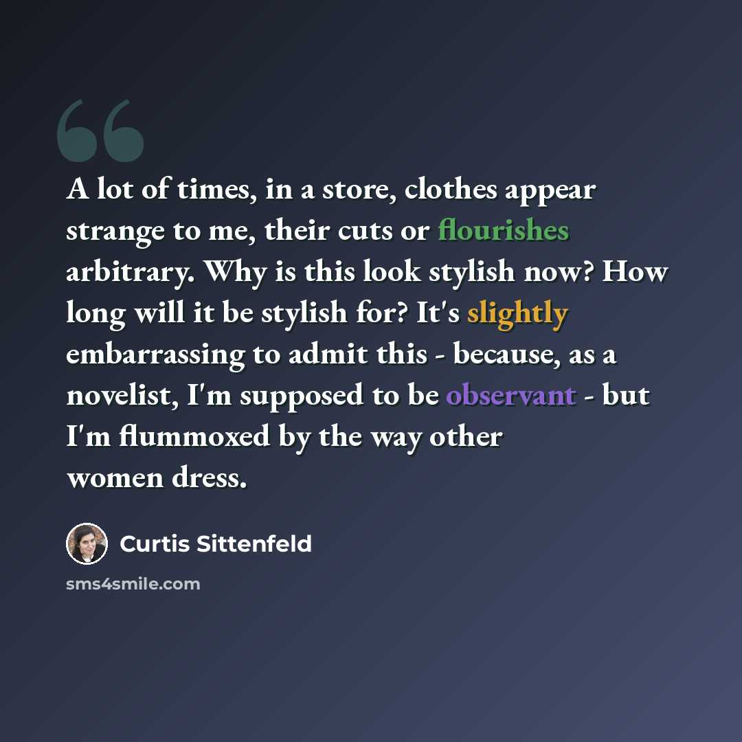 “A lot of times, in a store, clothes appear strange to me, their cuts or flourishes arbitrary. Why is this look stylish now? How long will it be stylish for? It's slightly embarrassing to admit this - because, as a novelist, I'm supposed to be observant - but I'm flummoxed by the way other women…” quote by Curtis Sittenfeld