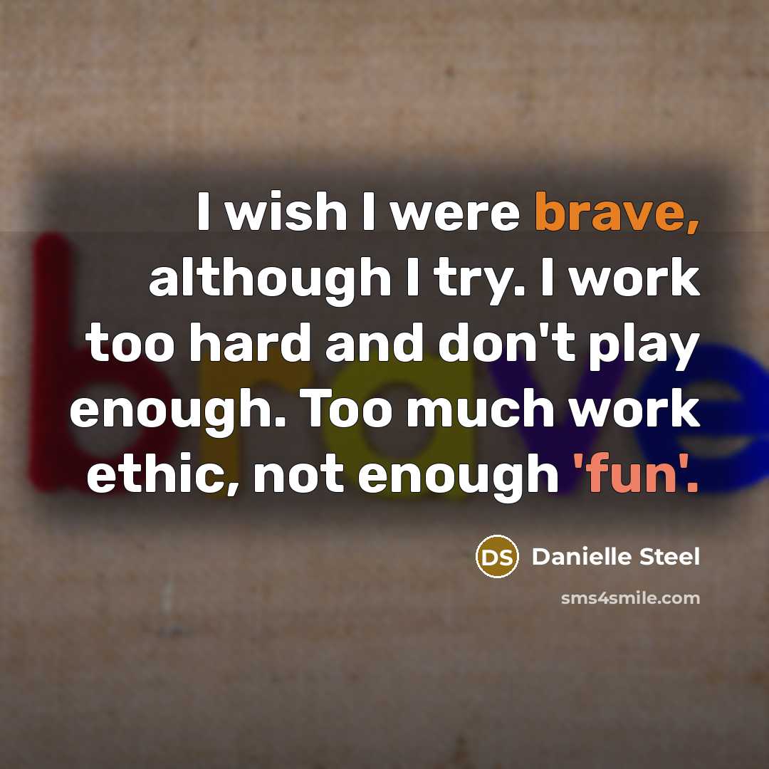 “I wish I were brave, although I try. I work too hard and don't play enough. Too much work ethic, not enough 'fun'.” quote by Danielle Steel
