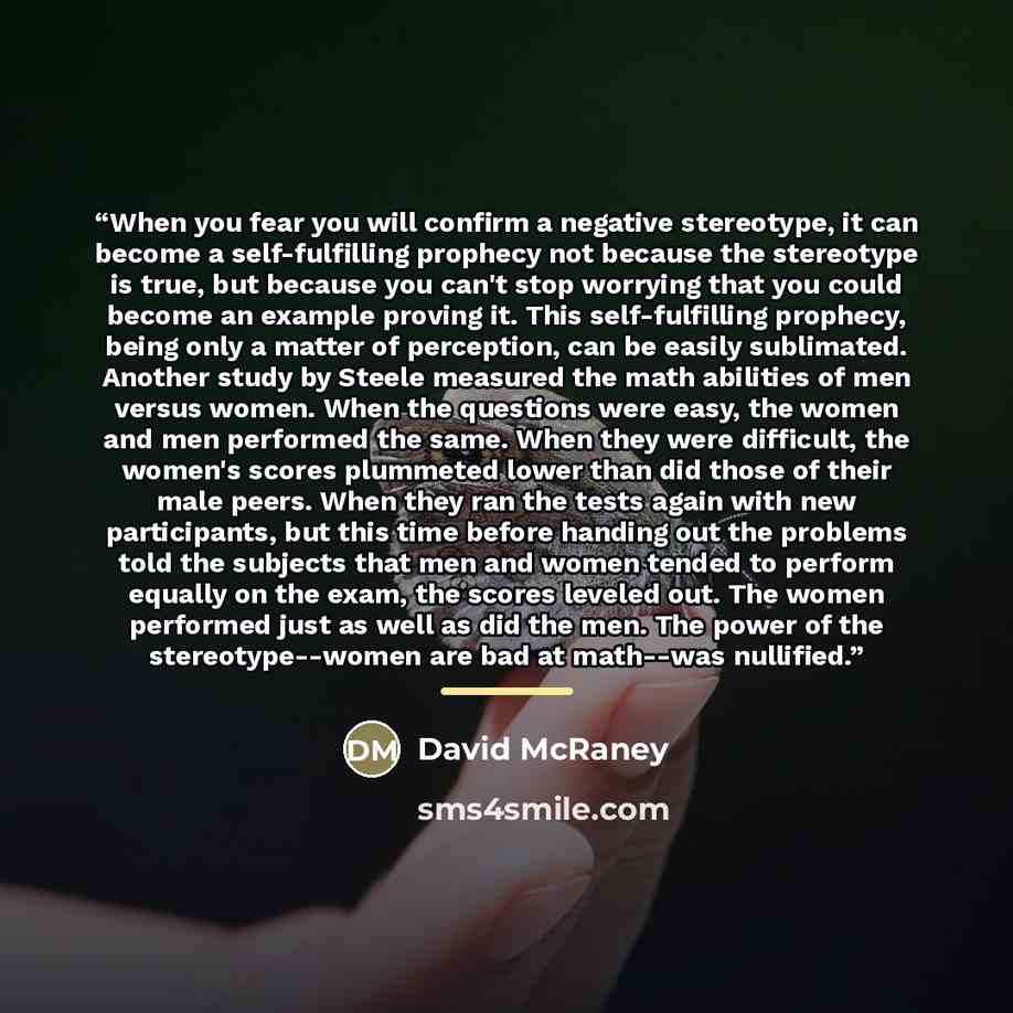“When you fear you will confirm a negative stereotype, it can become a self-fulfilling prophecy not because the stereotype is true, but because you can't stop worrying that you could become an example proving it. This self-fulfilling prophecy, being only a matter of perception, can be easily…” quote by David McRaney