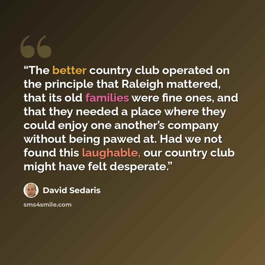 “The better country club operated on the principle that Raleigh mattered, that its old families were fine ones, and that they needed a place where they could enjoy one another’s company without being pawed at. Had we not found this laughable, our country club might have felt desperate.” quote by David Sedaris