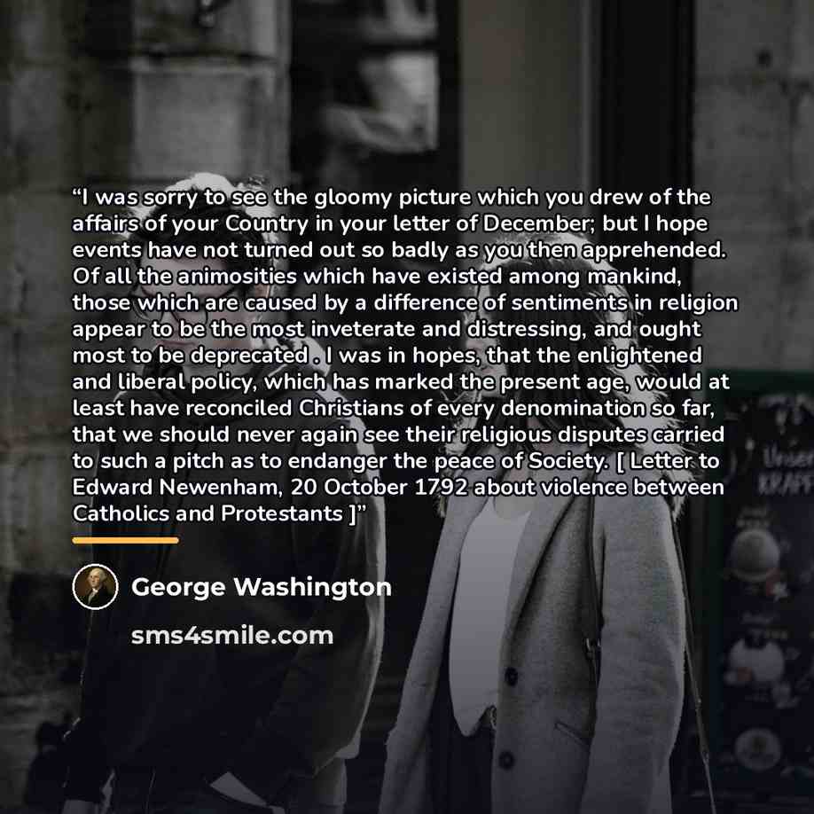 “I was sorry to see the gloomy picture which you drew of the affairs of your Country in your letter of December; but I hope events have not turned out so badly as you then apprehended. Of all the animosities which have existed among mankind, those which are caused by a difference of sentiments in…” quote by George Washington