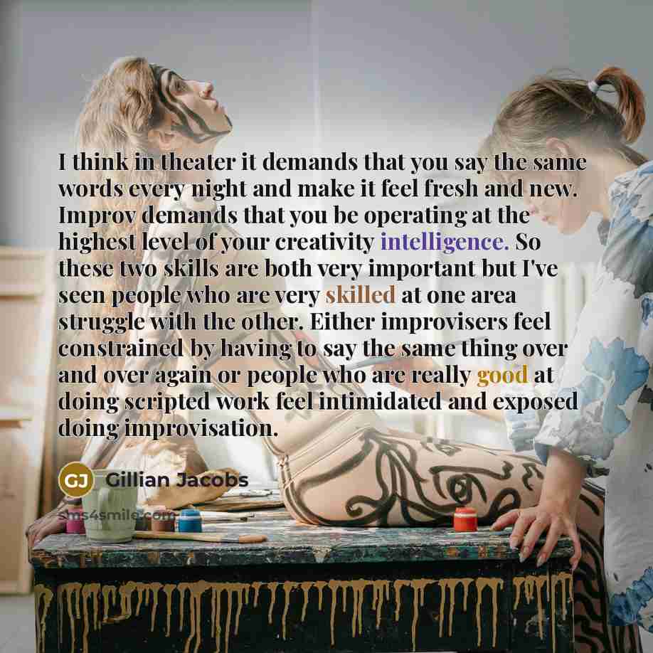 “I think in theater it demands that you say the same words every night and make it feel fresh and new. Improv demands that you be operating at the highest level of your creativity intelligence. So these two skills are both very important but I've seen people who are very skilled at one area…” quote by Gillian Jacobs