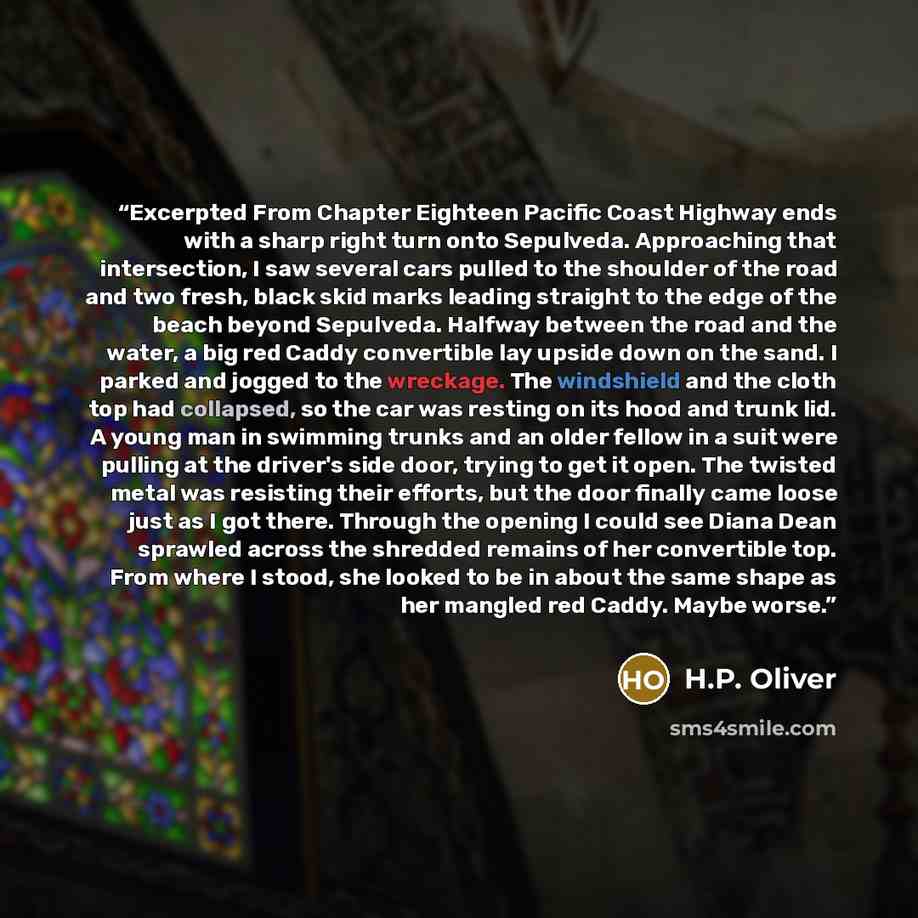 “Excerpted From Chapter Eighteen Pacific Coast Highway ends with a sharp right turn onto Sepulveda. Approaching that intersection, I saw several cars pulled to the shoulder of the road and two fresh, black skid marks leading straight to the edge of the beach beyond Sepulveda. Halfway between the…” quote by H.P. Oliver