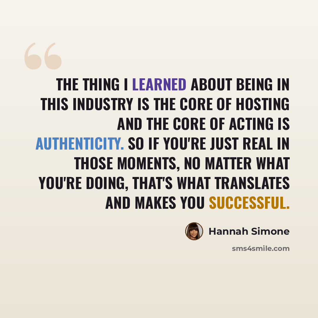 “The thing I learned about being in this industry is the core of hosting and the core of acting is authenticity. So if you're just real in those moments, no matter what you're doing, that's what translates and makes you successful.” quote by Hannah Simone