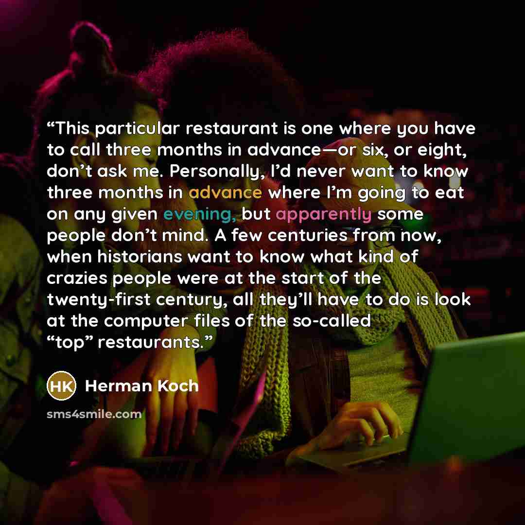 “This particular restaurant is one where you have to call three months in advance—or six, or eight, don’t ask me. Personally, I’d never want to know three months in advance where I’m going to eat on any given evening, but apparently some people don’t mind. A few centuries from now, when historians…” quote by Herman Koch