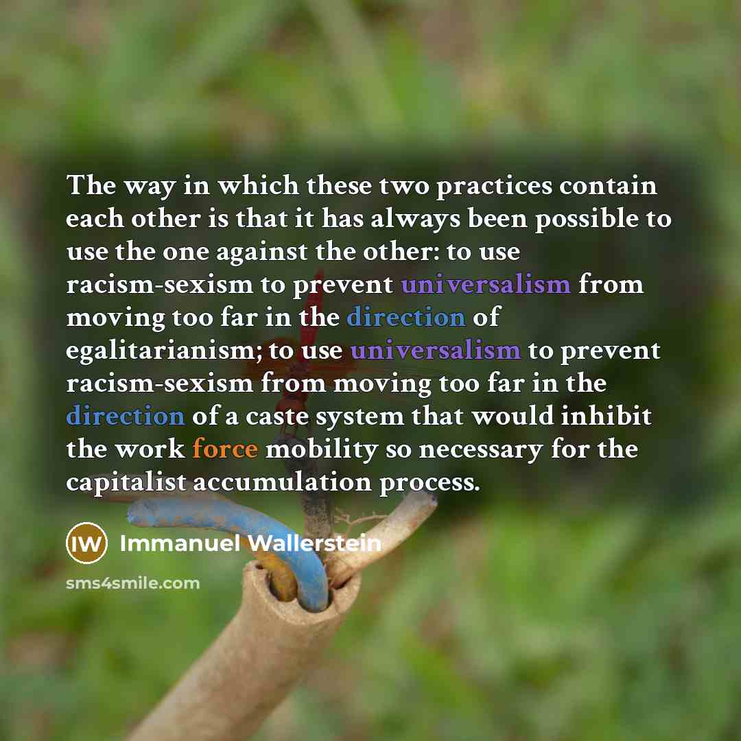 “The way in which these two practices contain each other is that it has always been possible to use the one against the other: to use racism-sexism to prevent universalism from moving too far in the direction of egalitarianism; to use universalism to prevent racism-sexism from moving too far in the…” quote by Immanuel Wallerstein