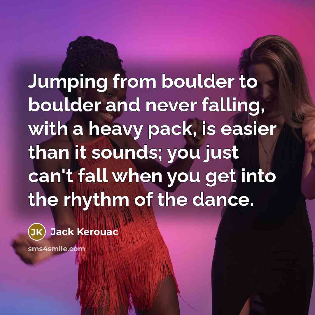 “Jumping from boulder to boulder and never falling, with a heavy pack, is easier than it sounds; you just can't fall when you get into the rhythm of the dance.” quote by Jack Kerouac