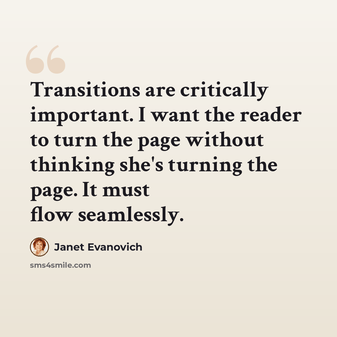 “Transitions are critically important. I want the reader to turn the page without thinking she's turning the page. It must flow seamlessly.” quote by Janet Evanovich