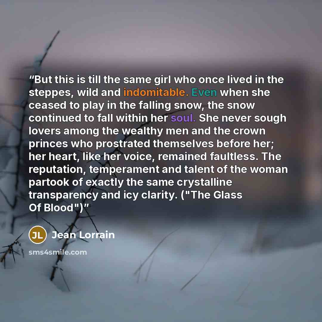 “But this is till the same girl who once lived in the steppes, wild and indomitable. Even when she ceased to play in the falling snow, the snow continued to fall within her soul. She never sough lovers among the wealthy men and the crown princes who prostrated themselves before her; her heart, like…” quote by Jean Lorrain