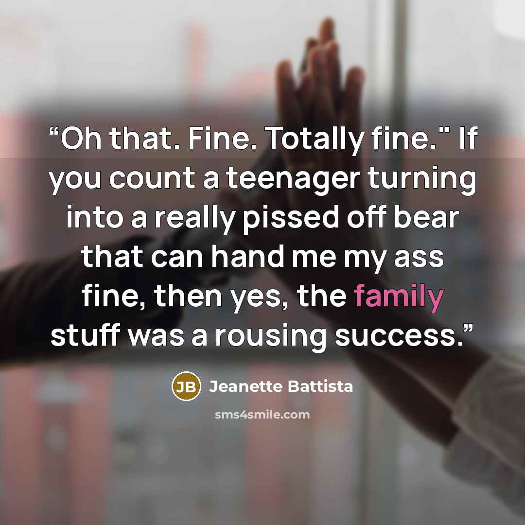 “Oh that. Fine. Totally fine." If you count a teenager turning into a really pissed off bear that can hand me my ass fine, then yes, the family stuff was a rousing success.” quote by Jeanette Battista