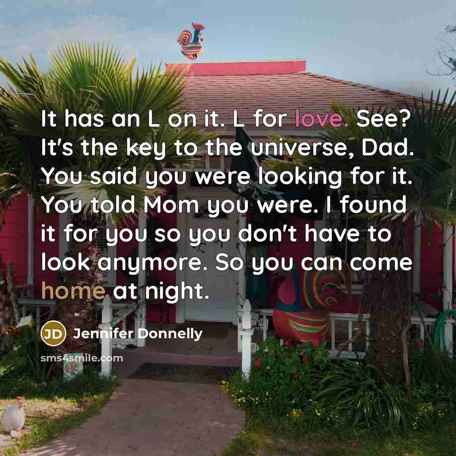 “It has an L on it. L for love. See? It's the key to the universe, Dad. You said you were looking for it. You told Mom you were. I found it for you so you don't have to look anymore. So you can come home at night.” quote by Jennifer Donnelly