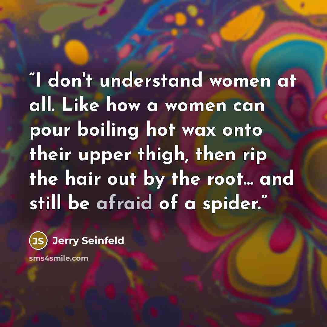 “I don't understand women at all. Like how a women can pour boiling hot wax onto their upper thigh, then rip the hair out by the root... and still be afraid of a spider.” quote by Jerry Seinfeld