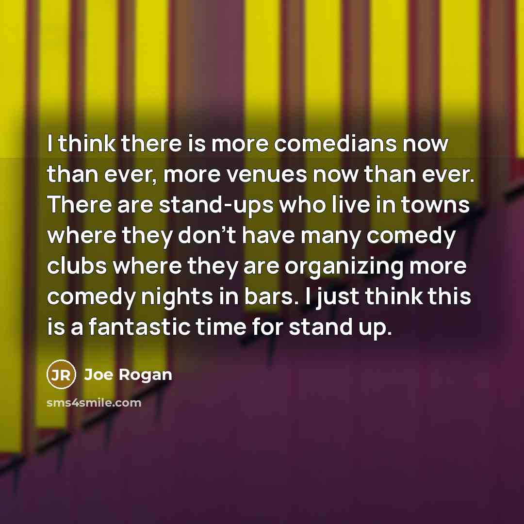 “I think there is more comedians now than ever, more venues now than ever. There are stand-ups who live in towns where they don't have many comedy clubs where they are organizing more comedy nights in bars. I just think this is a fantastic time for stand up.” quote by Joe Rogan