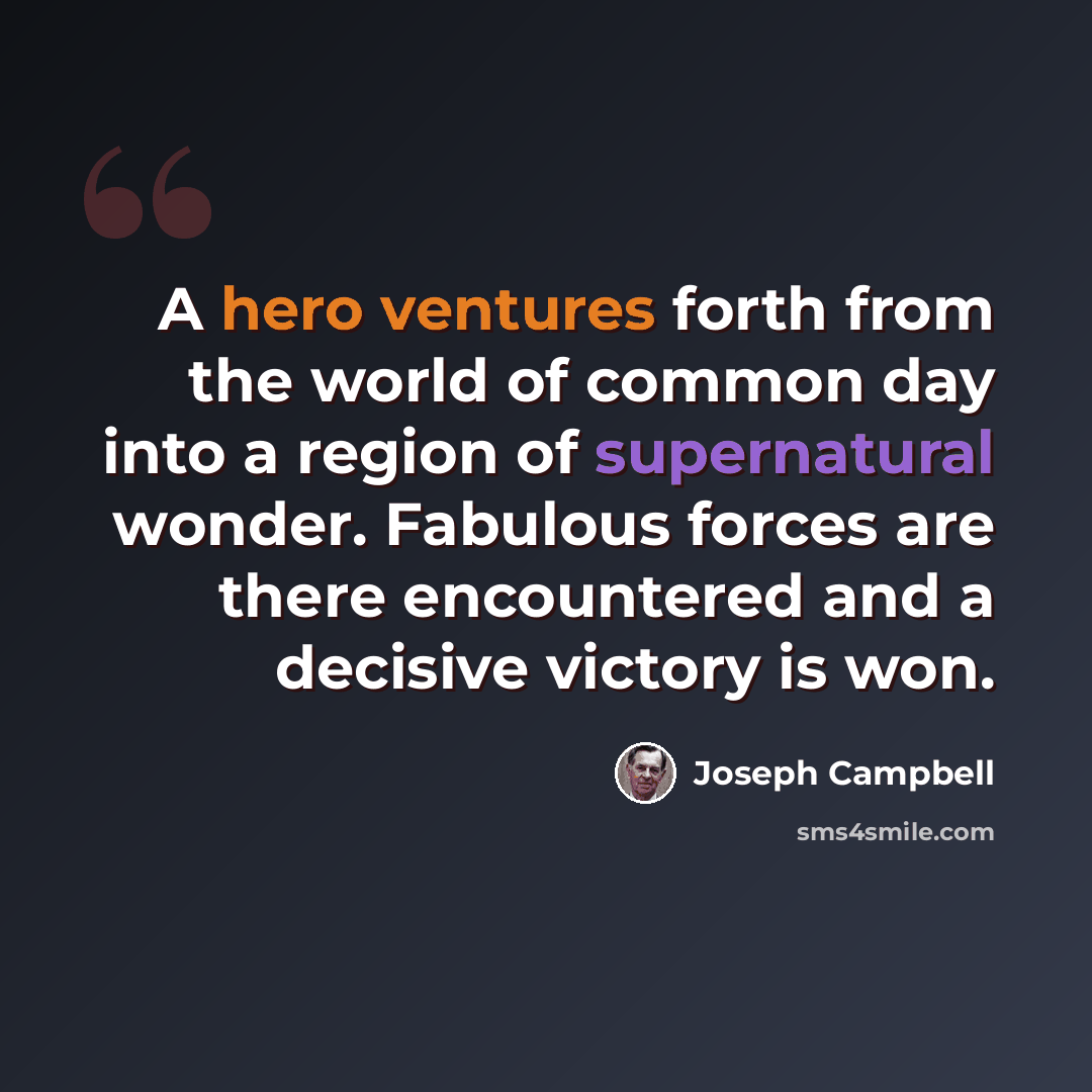 “A hero ventures forth from the world of common day into a region of supernatural wonder. Fabulous forces are there encountered and a decisive victory is won.” quote by Joseph Campbell