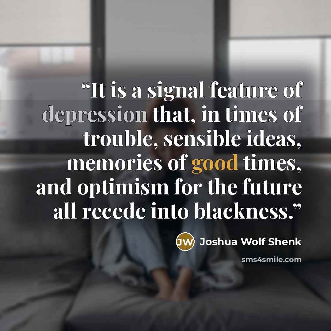“It is a signal feature of depression that, in times of trouble, sensible ideas, memories of good times, and optimism for the future all recede into blackness.” quote by Joshua Wolf Shenk