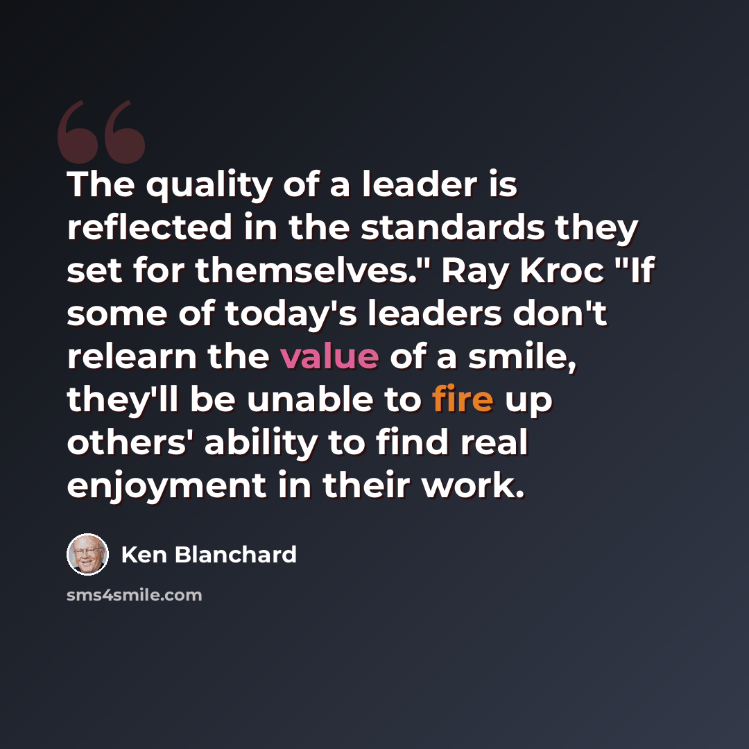 “The quality of a leader is reflected in the standards they set for themselves." Ray Kroc "If some of today's leaders don't relearn the value of a smile, they'll be unable to fire up others' ability to find real enjoyment in their work.” quote by Ken Blanchard