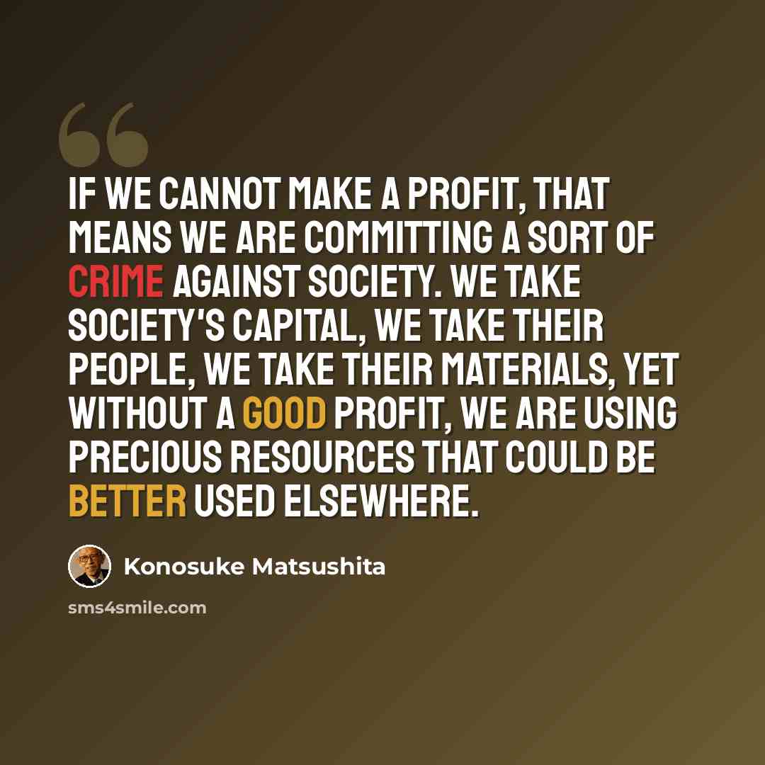 “If we cannot make a profit, that means we are committing a sort of crime against society. We take society's capital, we take their people, we take their materials, yet without a good profit, we are using precious resources that could be better used elsewhere.” quote by Konosuke Matsushita