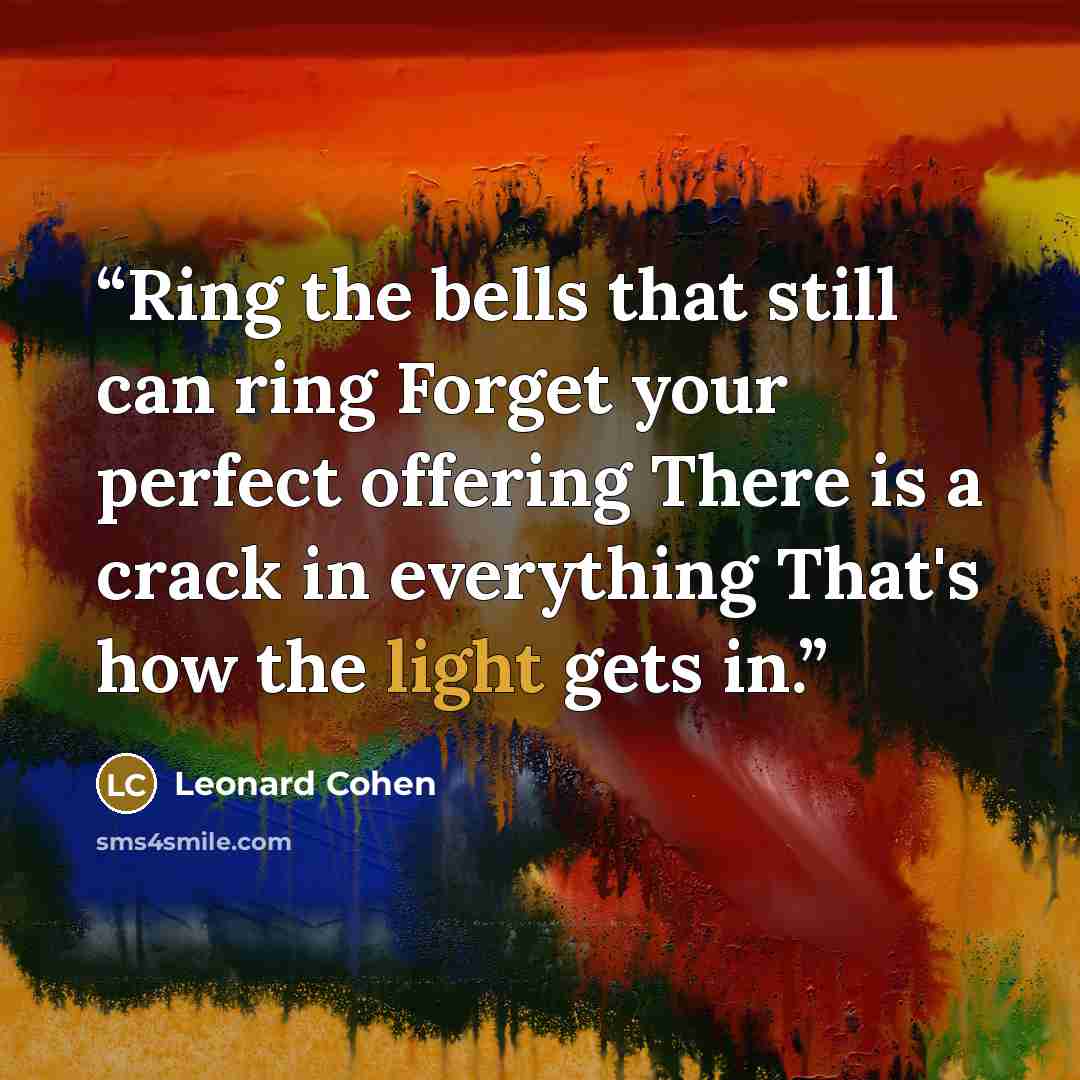 “Ring the bells that still can ring Forget your perfect offering There is a crack in everything That's how the light gets in.” quote by Leonard Cohen