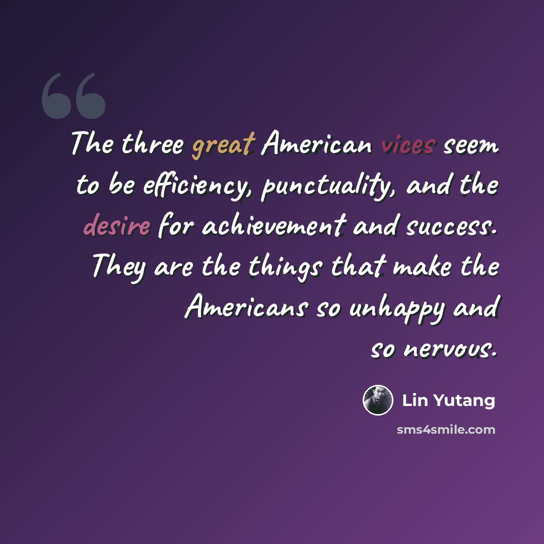 “The three great American vices seem to be efficiency, punctuality, and the desire for achievement and success. They are the things that make the Americans so unhappy and so nervous.” quote by Lin Yutang