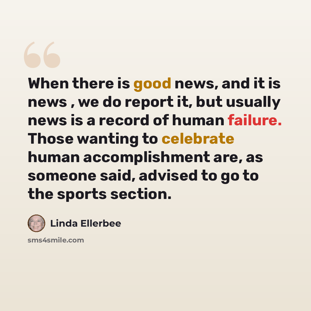 “When there is good news, and it is news , we do report it, but usually news is a record of human failure. Those wanting to celebrate human accomplishment are, as someone said, advised to go to the sports section.” quote by Linda Ellerbee
