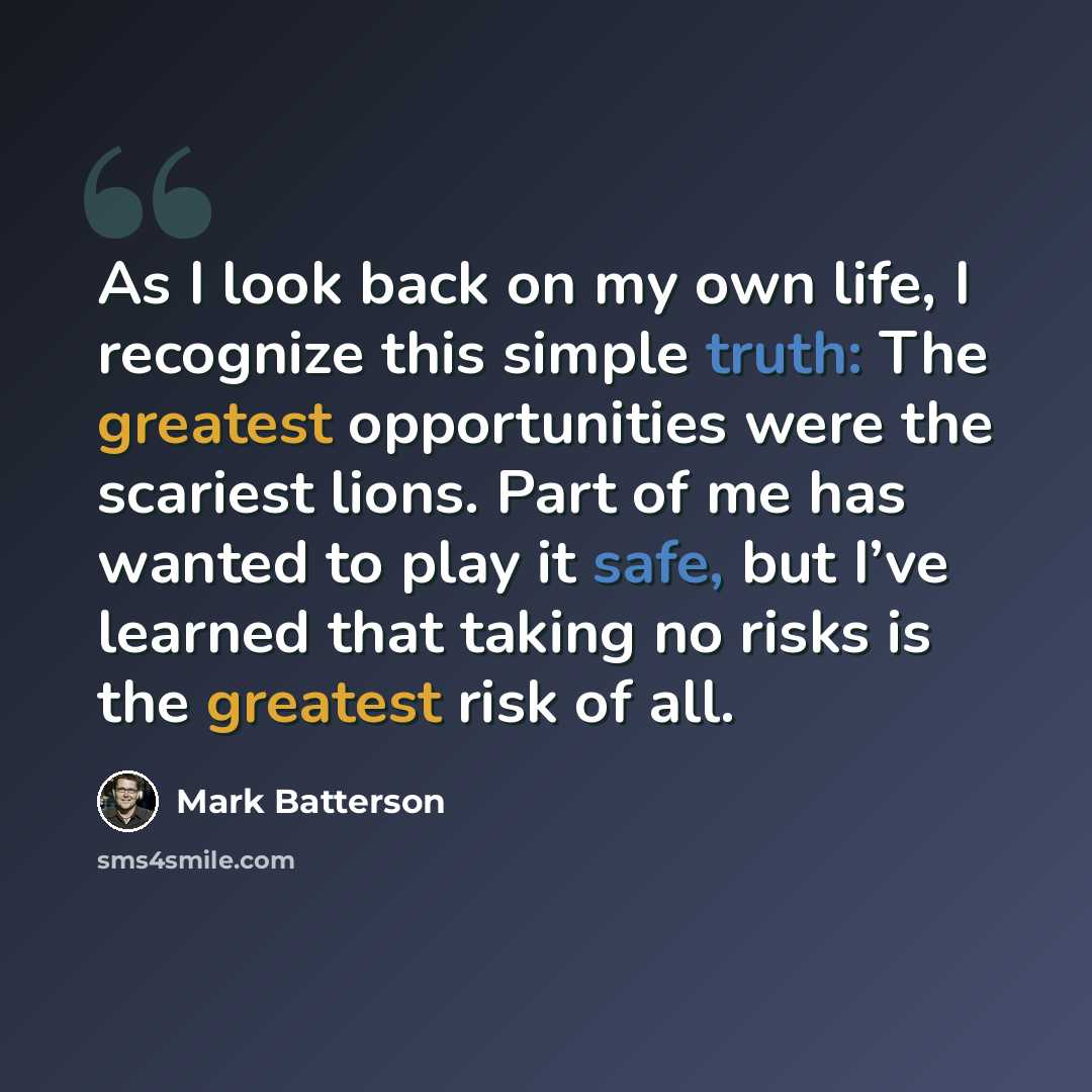 “As I look back on my own life, I recognize this simple truth: The greatest opportunities were the scariest lions. Part of me has wanted to play it safe, but I’ve learned that taking no risks is the greatest risk of all.” quote by Mark Batterson