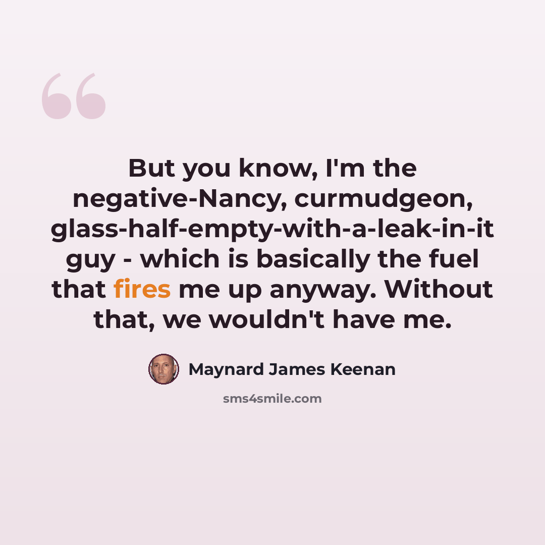 “But you know, I'm the negative-Nancy, curmudgeon, glass-half-empty-with-a-leak-in-it guy - which is basically the fuel that fires me up anyway. Without that, we wouldn't have me.” quote by Maynard James Keenan