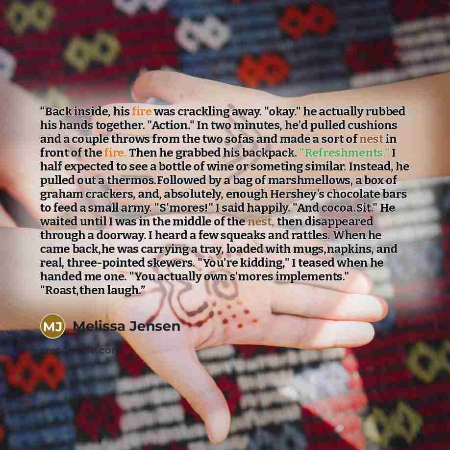 “Back inside, his fire was crackling away. "okay." he actually rubbed his hands together. "Action." In two minutes, he'd pulled cushions and a couple throws from the two sofas and made a sort of nest in front of the fire. Then he grabbed his backpack. "Refreshments." I half expected to see a bottle…” quote by Melissa Jensen