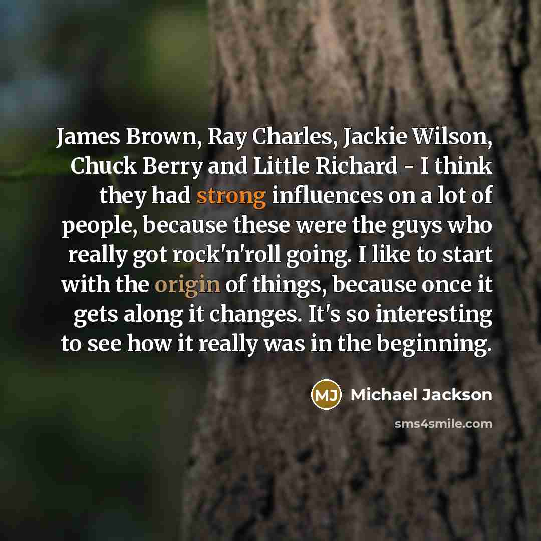 “James Brown, Ray Charles, Jackie Wilson, Chuck Berry and Little Richard - I think they had strong influences on a lot of people, because these were the guys who really got rock'n'roll going. I like to start with the origin of things, because once it gets along it changes. It's so interesting to…” quote by Michael Jackson