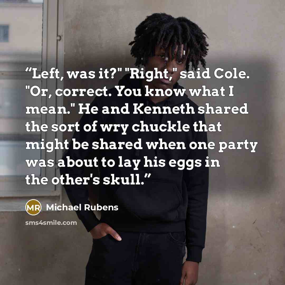 “Left, was it?" "Right," said Cole. "Or, correct. You know what I mean." He and Kenneth shared the sort of wry chuckle that might be shared when one party was about to lay his eggs in the other's skull.” quote by Michael Rubens