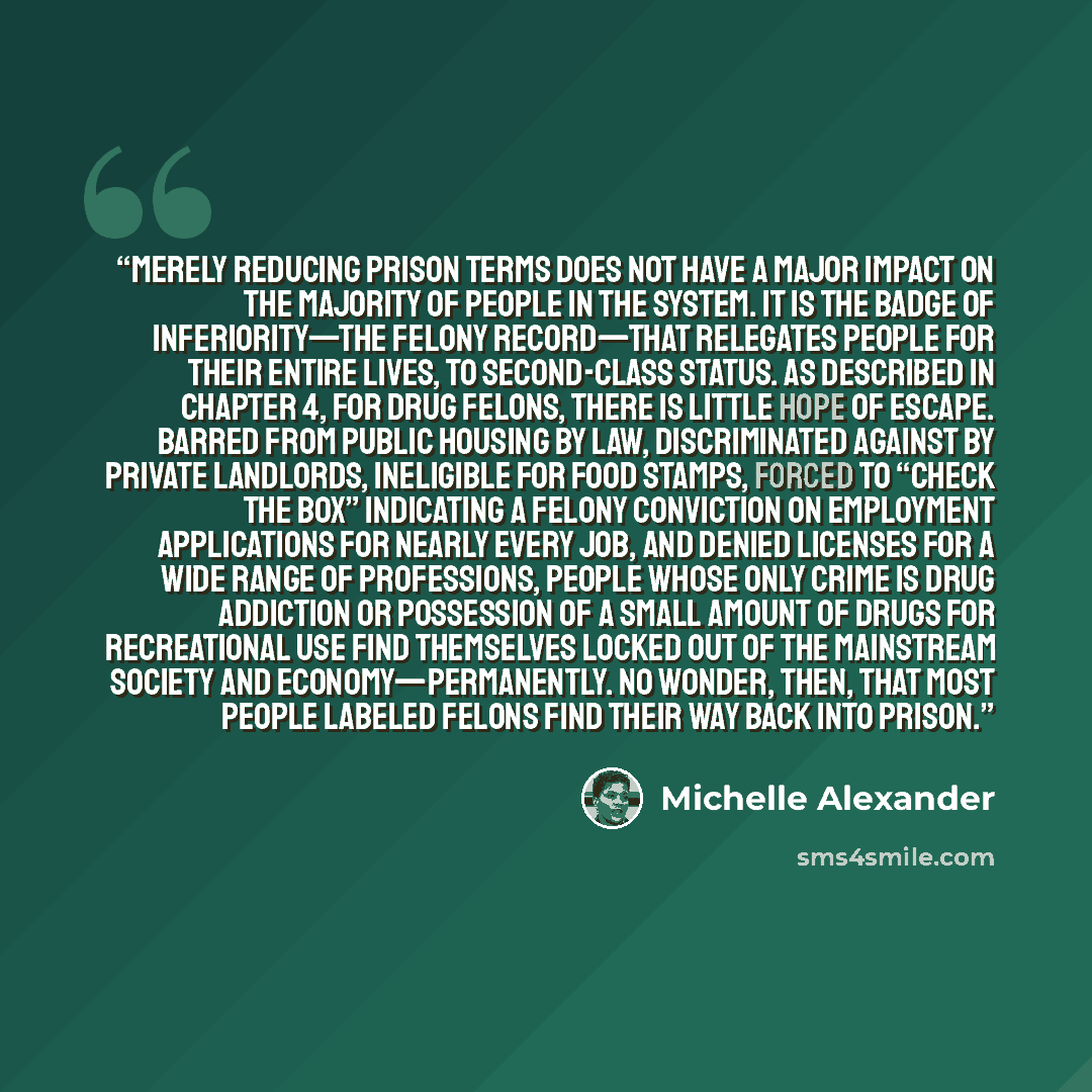 “Merely reducing prison terms does not have a major impact on the majority of people in the system. It is the badge of inferiority—the felony record—that relegates people for their entire lives, to second-class status. As described in chapter 4, for drug felons, there is little hope of escape…” quote by Michelle Alexander