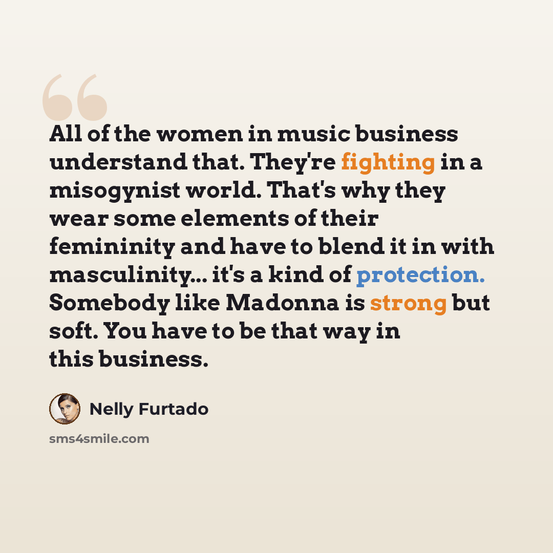 “All of the women in music business understand that. They're fighting in a misogynist world. That's why they wear some elements of their femininity and have to blend it in with masculinity... it's a kind of protection. Somebody like Madonna is strong but soft. You have to be that way in this…” quote by Nelly Furtado
