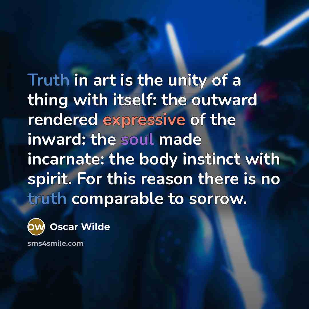 “Truth in art is the unity of a thing with itself: the outward rendered expressive of the inward: the soul made incarnate: the body instinct with spirit. For this reason there is no truth comparable to sorrow.” quote by Oscar Wilde