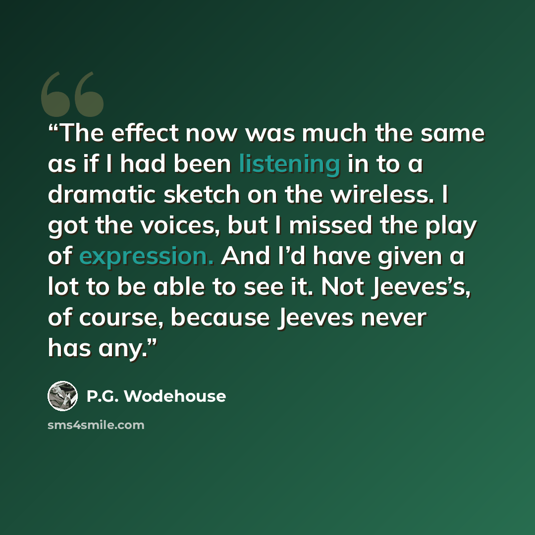 “The effect now was much the same as if I had been listening in to a dramatic sketch on the wireless. I got the voices, but I missed the play of expression. And I’d have given a lot to be able to see it. Not Jeeves’s, of course, because Jeeves never has any.” quote by P.G. Wodehouse