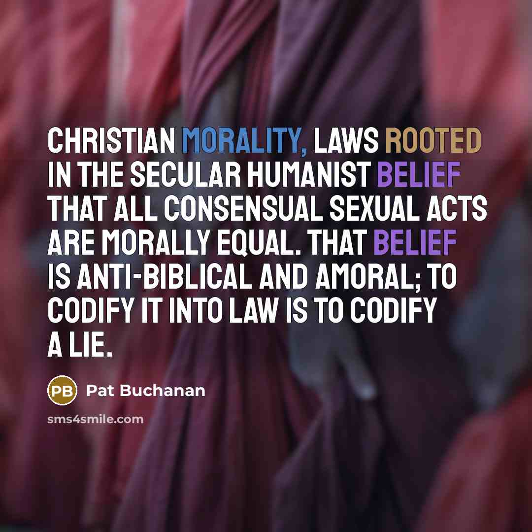 “Christian morality, laws rooted in the secular humanist belief that all consensual sexual acts are morally equal. That belief is anti-biblical and amoral; to codify it into law is to codify a lie.” quote by Pat Buchanan