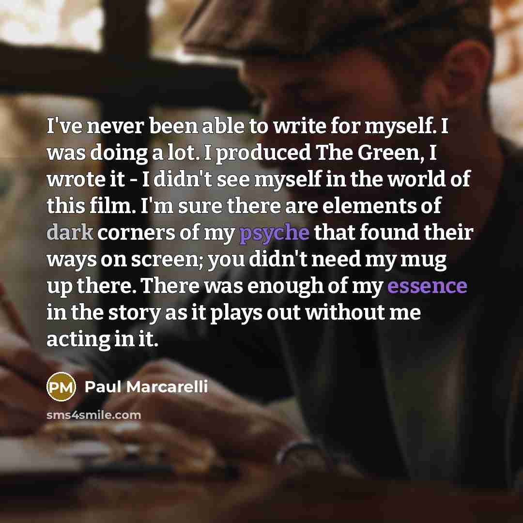 “I've never been able to write for myself. I was doing a lot. I produced The Green, I wrote it - I didn't see myself in the world of this film. I'm sure there are elements of dark corners of my psyche that found their ways on screen; you didn't need my mug up there. There was enough of my essence…” quote by Paul Marcarelli