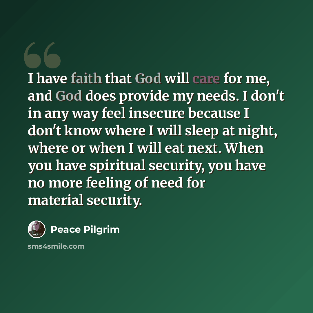 “I have faith that God will care for me, and God does provide my needs. I don't in any way feel insecure because I don't know where I will sleep at night, where or when I will eat next. When you have spiritual security, you have no more feeling of need for material security.” quote by Peace Pilgrim