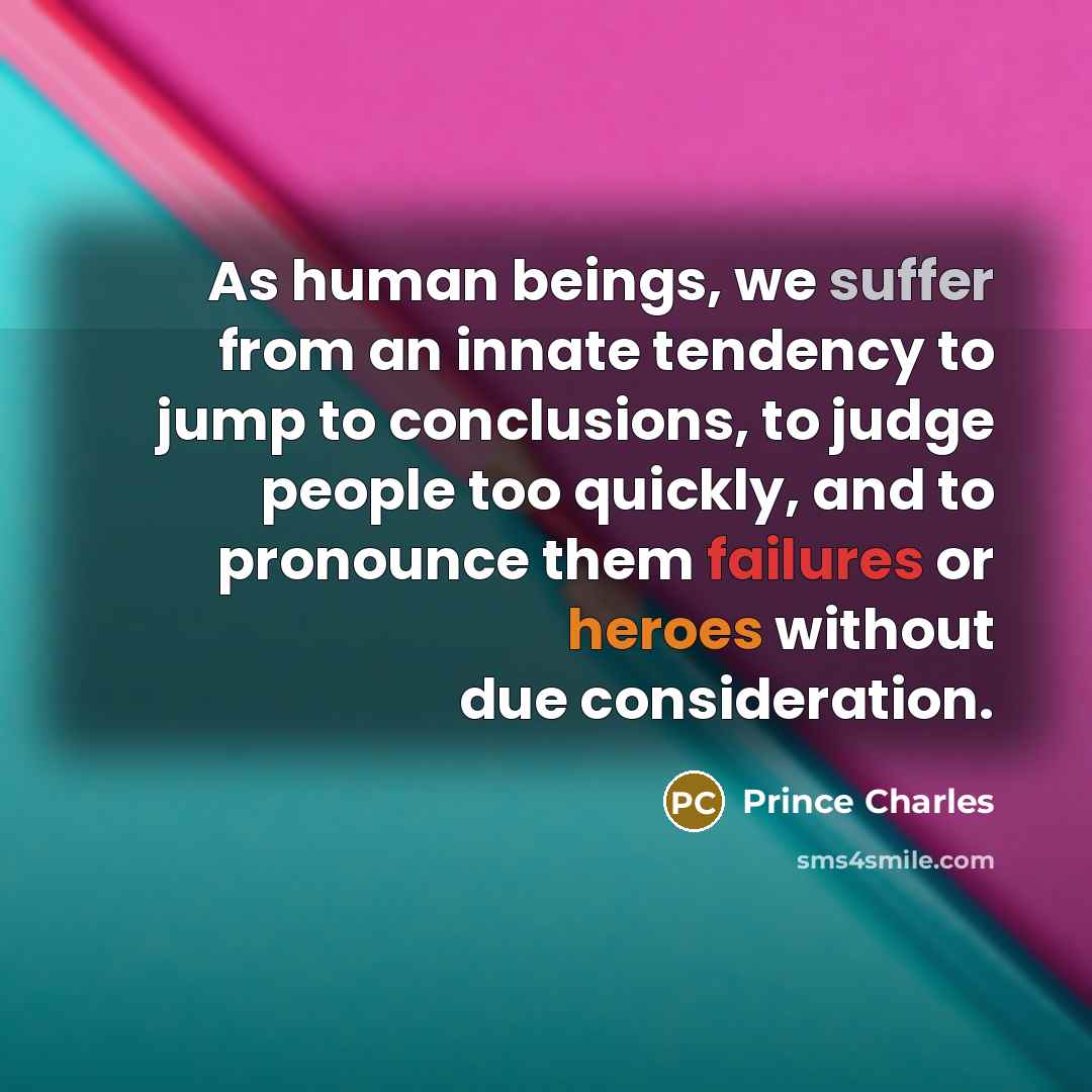 “As human beings, we suffer from an innate tendency to jump to conclusions, to judge people too quickly, and to pronounce them failures or heroes without due consideration.” quote by Prince Charles