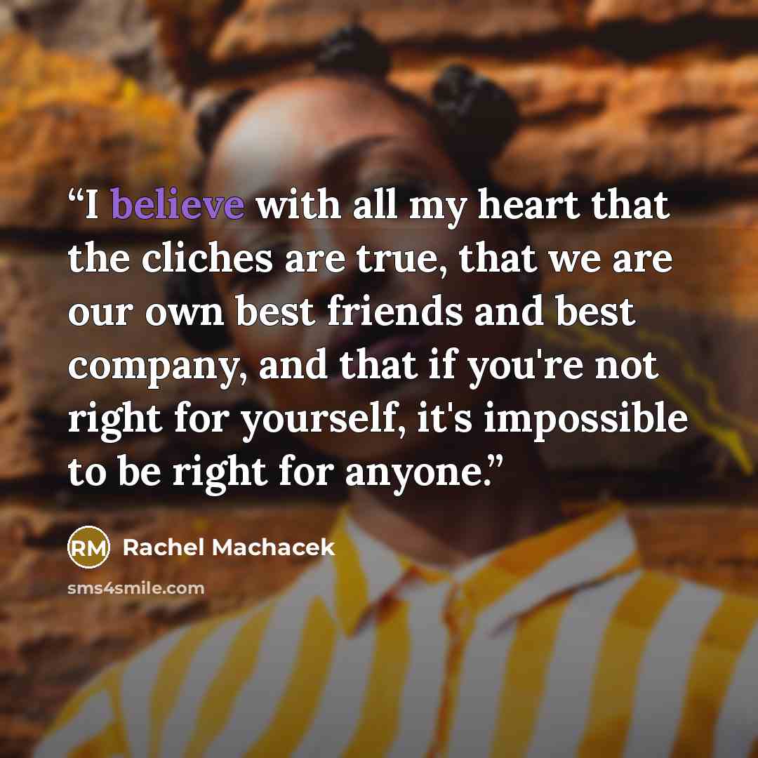 “I believe with all my heart that the cliches are true, that we are our own best friends and best company, and that if you're not right for yourself, it's impossible to be right for anyone.” quote by Rachel Machacek